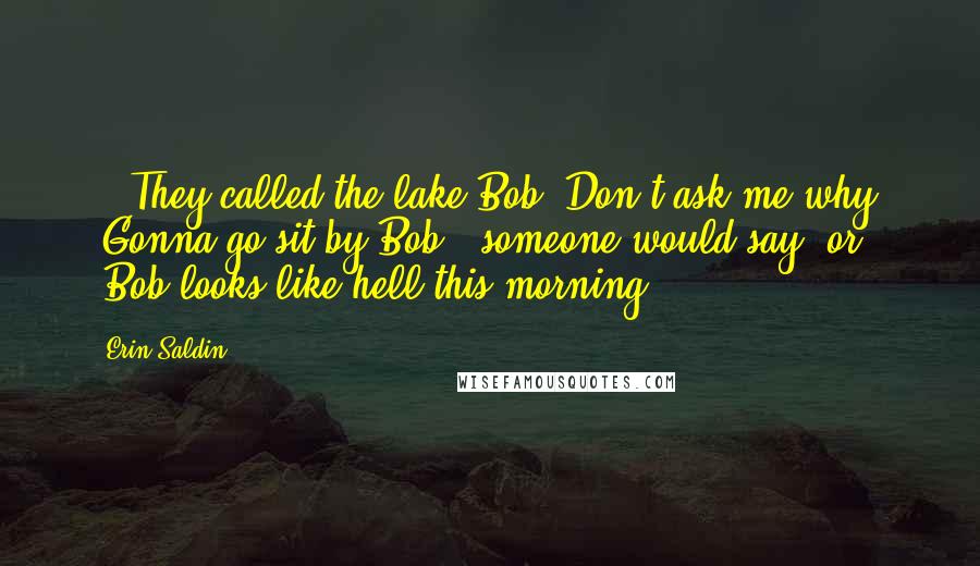 Erin Saldin quotes: ...They called the lake Bob. Don't ask me why. "Gonna go sit by Bob," someone would say, or "Bob looks like hell this morning. Erin Saldin quotes: ...They called the lake Bob. Don't ask me why. "Gonna go sit by Bob," someone would say, or "Bob looks like hell this morning.