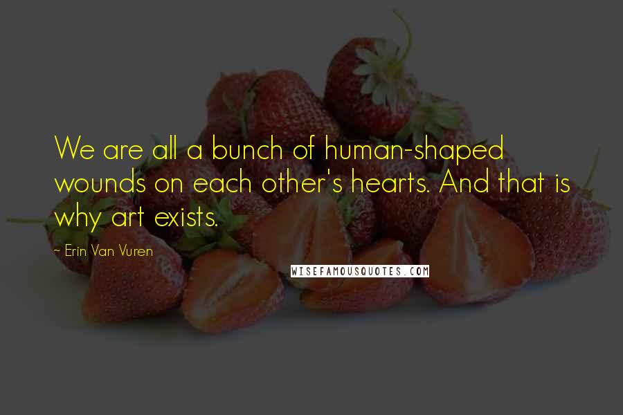 Erin Van Vuren quotes: We are all a bunch of human-shaped wounds on each other's hearts. And that is why art exists. Erin Van Vuren quotes: We are all a bunch of human-shaped wounds on each other's hearts. And that is why art exists.