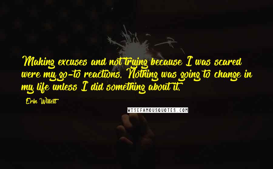 Erin Willett quotes: Making excuses and not trying because I was scared were my go-to reactions. Nothing was going to change in my life unless I did something about it.