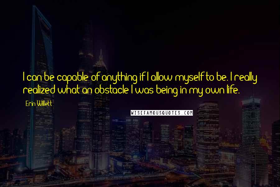 Erin Willett quotes: I can be capable of anything if I allow myself to be. I really realized what an obstacle I was being in my own life.