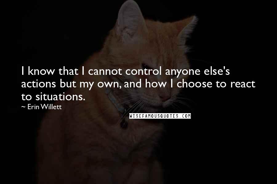 Erin Willett quotes: I know that I cannot control anyone else's actions but my own, and how I choose to react to situations. Erin Willett quotes: I know that I cannot control anyone else's actions but my own, and how I choose to react to situations.