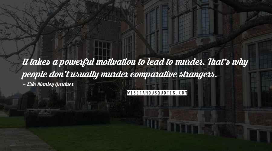 Erle Stanley Gardner quotes: It takes a powerful motivation to lead to murder. That's why people don't usually murder comparative strangers.