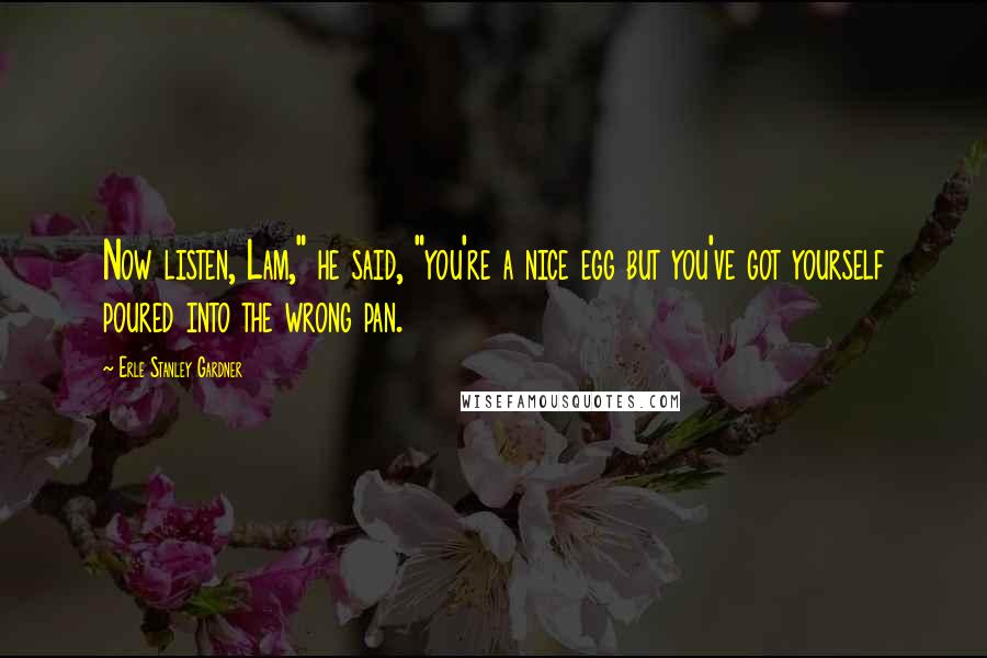 Erle Stanley Gardner quotes: Now listen, Lam," he said, "you're a nice egg but you've got yourself poured into the wrong pan.