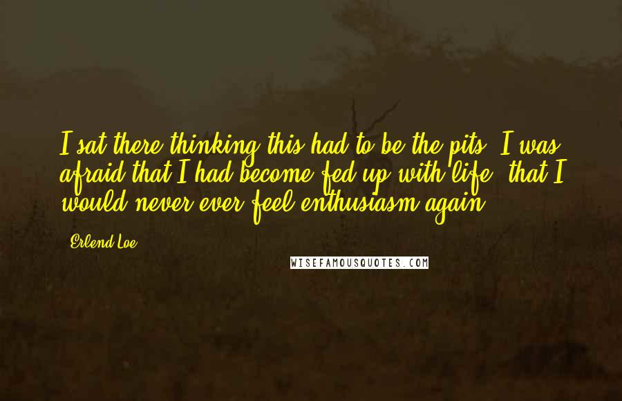 Erlend Loe quotes: I sat there thinking this had to be the pits. I was afraid that I had become fed up with life, that I would never ever feel enthusiasm again.