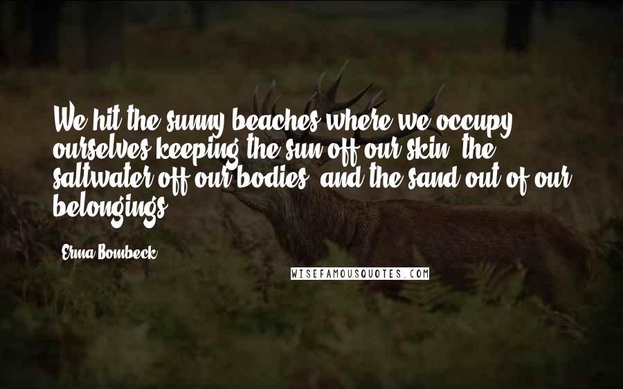 Erma Bombeck quotes: We hit the sunny beaches where we occupy ourselves keeping the sun off our skin, the saltwater off our bodies, and the sand out of our belongings. Erma Bombeck quotes: We hit the sunny beaches where we occupy ourselves keeping the sun off our skin, the saltwater off our bodies, and the sand out of our belongings.