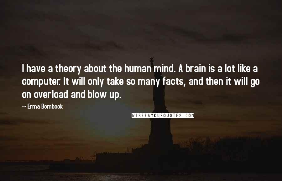 Erma Bombeck quotes: I have a theory about the human mind. A brain is a lot like a computer. It will only take so many facts, and then it will go on overload Erma Bombeck quotes: I have a theory about the human mind. A brain is a lot like a computer. It will only take so many facts, and then it will go on overload