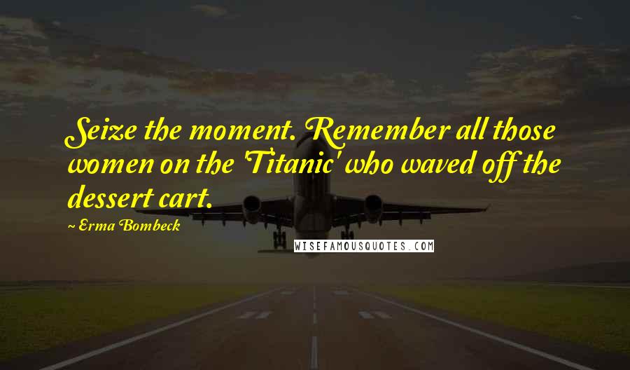 Erma Bombeck quotes: Seize the moment. Remember all those women on the 'Titanic' who waved off the dessert cart.