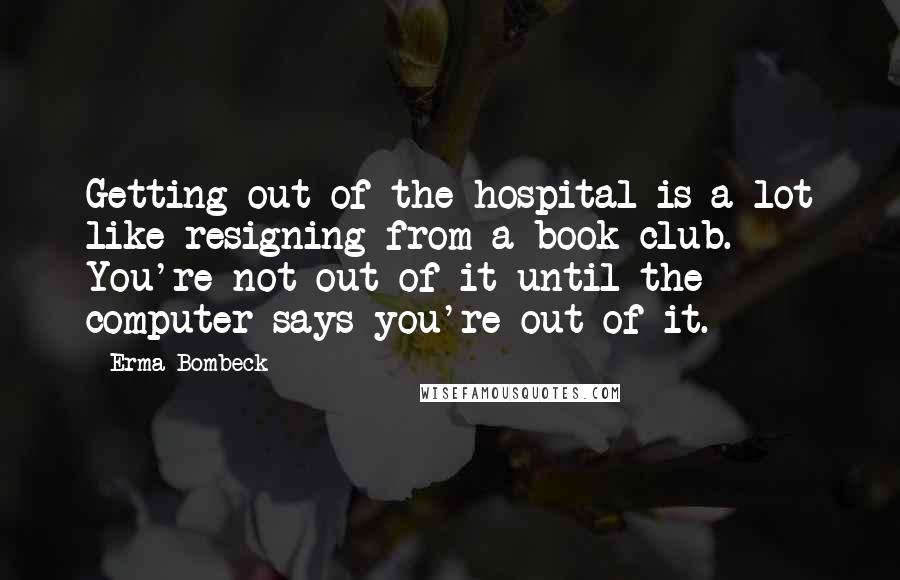 Erma Bombeck quotes: Getting out of the hospital is a lot like resigning from a book club. You're not out of it until the computer says you're out of it. Erma Bombeck quotes: Getting out of the hospital is a lot like resigning from a book club. You're not out of it until the computer says you're out of it.