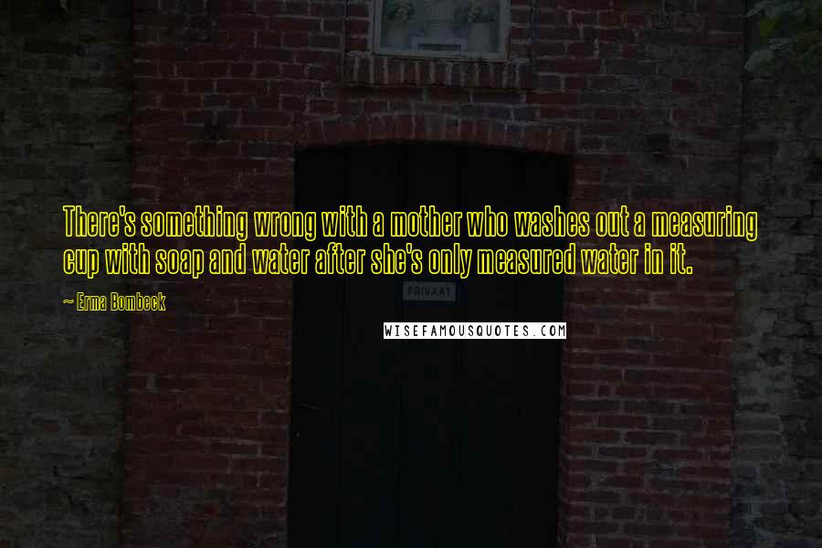 Erma Bombeck quotes: There's something wrong with a mother who washes out a measuring cup with soap and water after she's only measured water in it. Erma Bombeck quotes: There's something wrong with a mother who washes out a measuring cup with soap and water after she's only measured water in it.