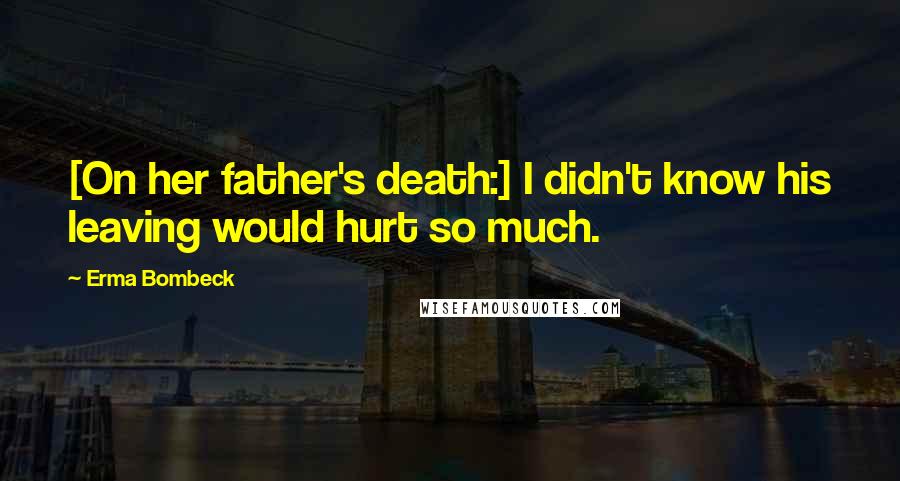 Erma Bombeck quotes: [On her father's death:] I didn't know his leaving would hurt so much.