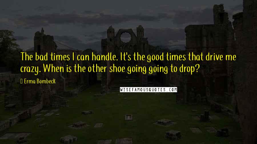 Erma Bombeck quotes: The bad times I can handle. It's the good times that drive me crazy. When is the other shoe going going to drop?