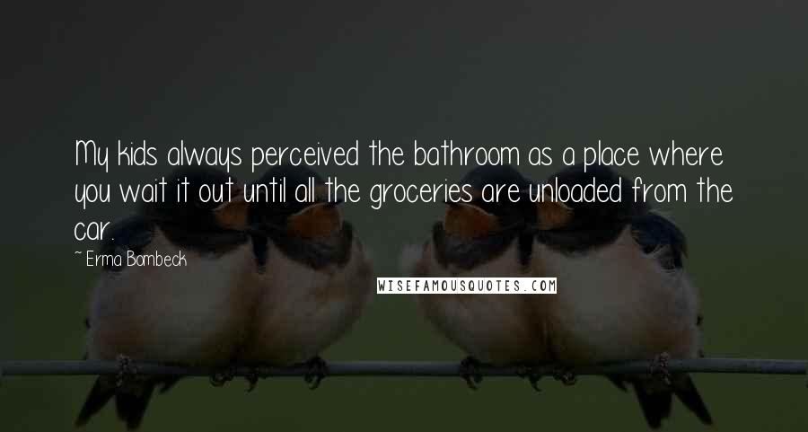 Erma Bombeck quotes: My kids always perceived the bathroom as a place where you wait it out until all the groceries are unloaded from the car. Erma Bombeck quotes: My kids always perceived the bathroom as a place where you wait it out until all the groceries are unloaded from the car.