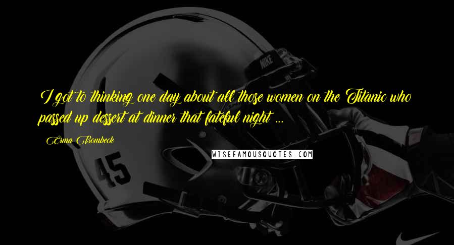 Erma Bombeck quotes: I got to thinking one day about all those women on the Titanic who passed up dessert at dinner that fateful night ...