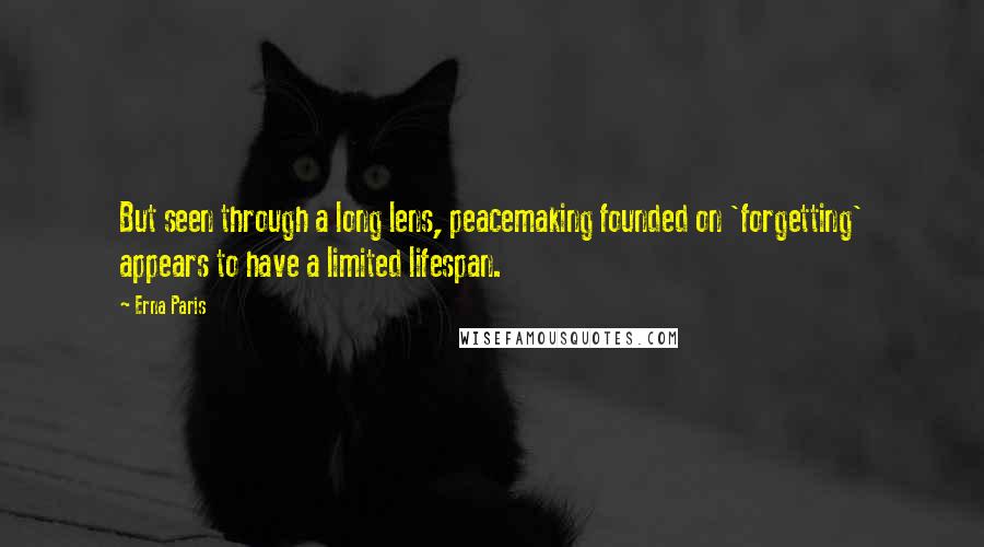 Erna Paris quotes: But seen through a long lens, peacemaking founded on 'forgetting' appears to have a limited lifespan. Erna Paris quotes: But seen through a long lens, peacemaking founded on 'forgetting' appears to have a limited lifespan.