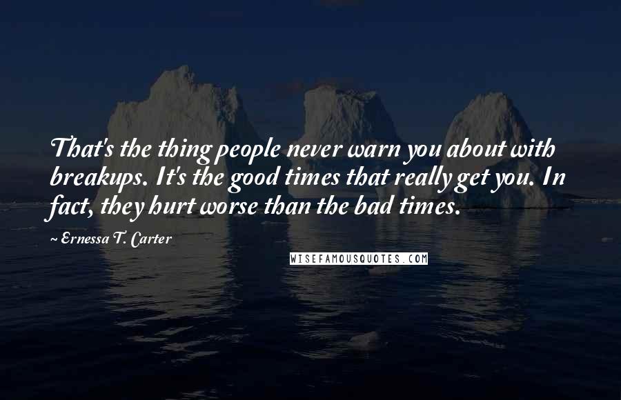 Ernessa T. Carter quotes: That's the thing people never warn you about with breakups. It's the good times that really get you. In fact, they hurt worse than the bad times.