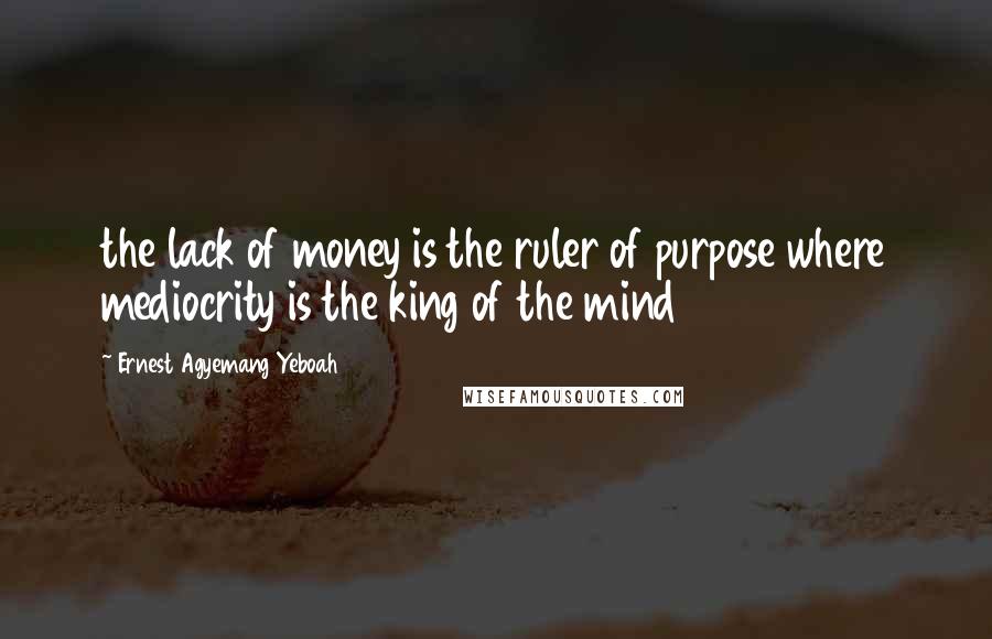 Ernest Agyemang Yeboah quotes: the lack of money is the ruler of purpose where mediocrity is the king of the mind