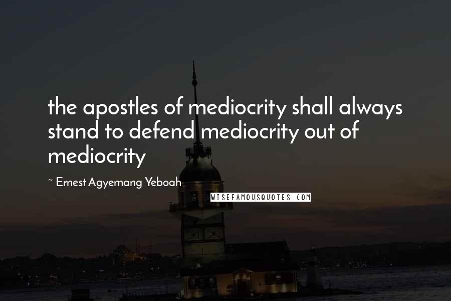 Ernest Agyemang Yeboah quotes: the apostles of mediocrity shall always stand to defend mediocrity out of mediocrity