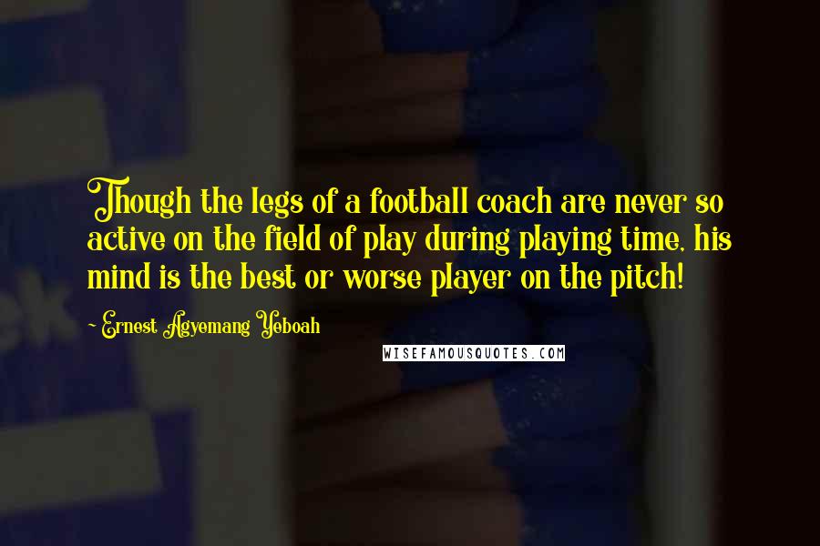 Ernest Agyemang Yeboah quotes: Though the legs of a football coach are never so active on the field of play during playing time, his mind is the best or worse player on the pitch!