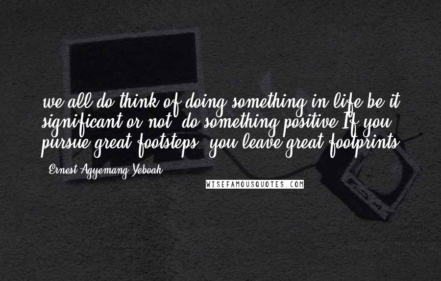 Ernest Agyemang Yeboah quotes: we all do think of doing something in life;be it significant or not, do something positive.If you pursue great footsteps, you leave great footprints