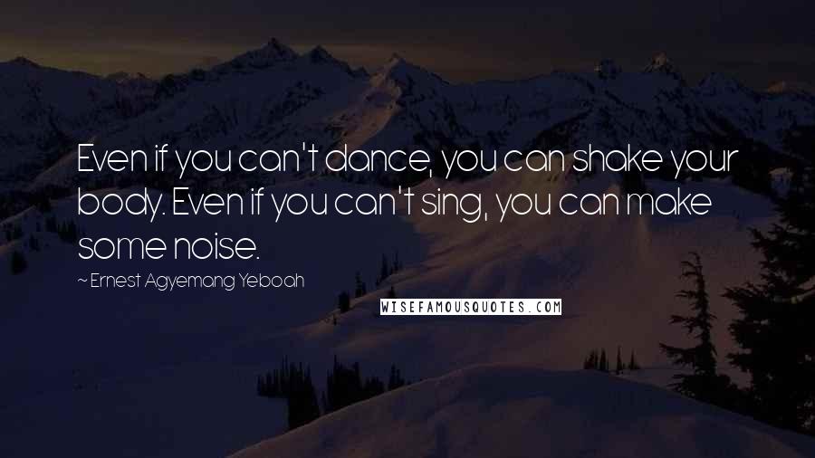 Ernest Agyemang Yeboah quotes: Even if you can't dance, you can shake your body. Even if you can't sing, you can make some noise.