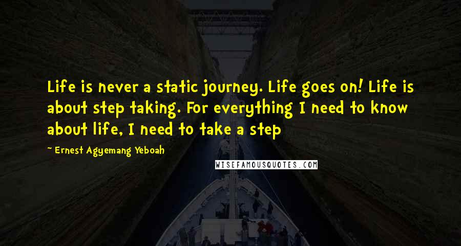 Ernest Agyemang Yeboah quotes: Life is never a static journey. Life goes on! Life is about step taking. For everything I need to know about life, I need to take a step