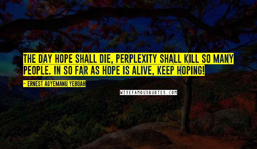 Ernest Agyemang Yeboah quotes: The day hope shall die, perplexity shall kill so many people. In so far as hope is alive, keep hoping!