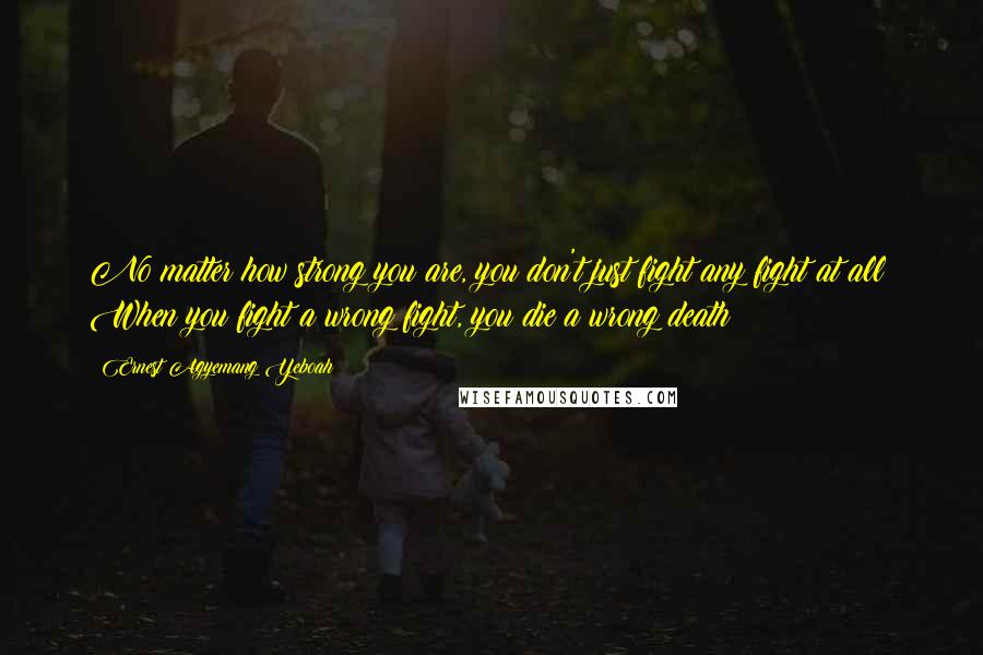 Ernest Agyemang Yeboah quotes: No matter how strong you are, you don't just fight any fight at all! When you fight a wrong fight, you die a wrong death!