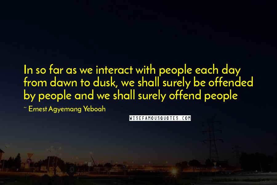 Ernest Agyemang Yeboah quotes: In so far as we interact with people each day from dawn to dusk, we shall surely be offended by people and we shall surely offend people