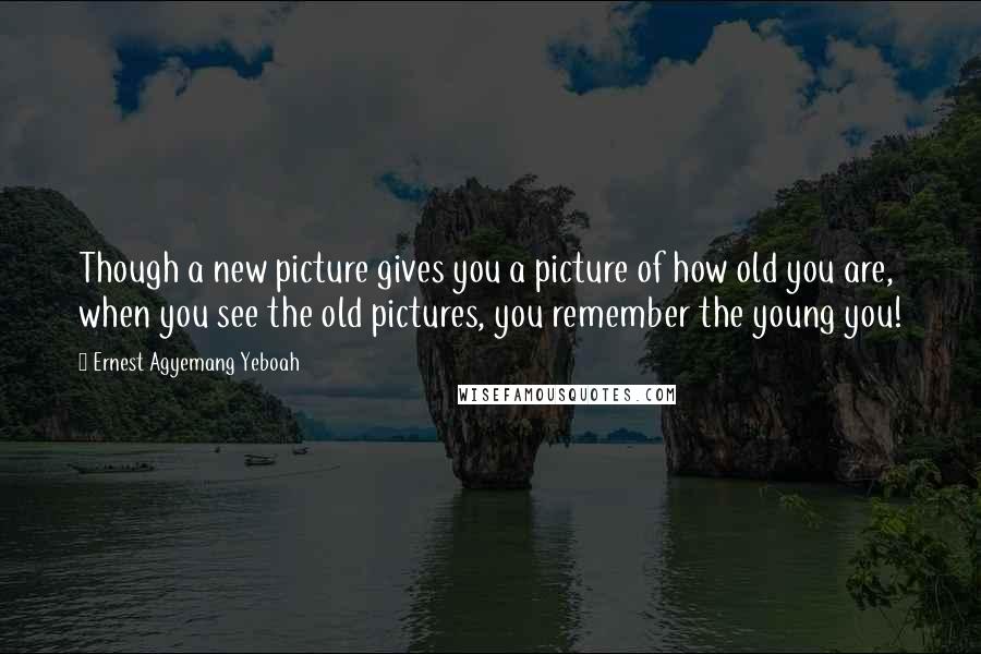 Ernest Agyemang Yeboah quotes: Though a new picture gives you a picture of how old you are, when you see the old pictures, you remember the young you!