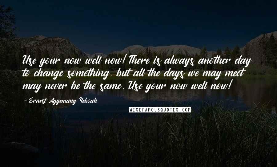 Ernest Agyemang Yeboah quotes: Use your now well now! There is always another day to change something, but all the days we may meet may never be the same. Use your now well now!