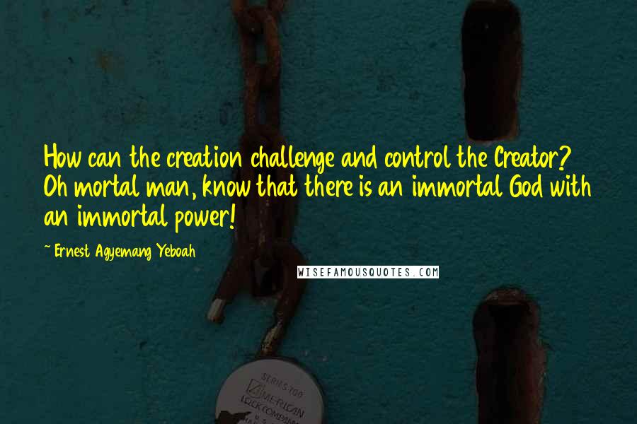 Ernest Agyemang Yeboah quotes: How can the creation challenge and control the Creator? Oh mortal man, know that there is an immortal God with an immortal power!