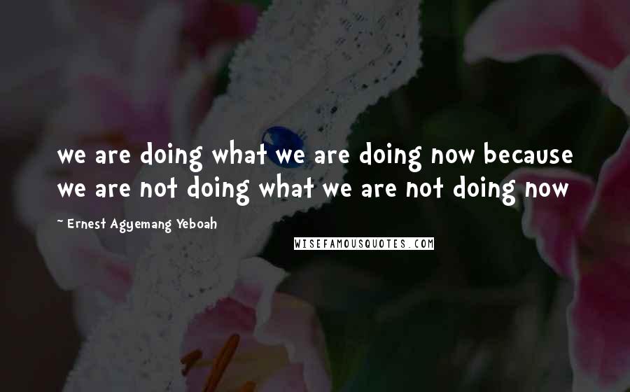 Ernest Agyemang Yeboah quotes: we are doing what we are doing now because we are not doing what we are not doing now