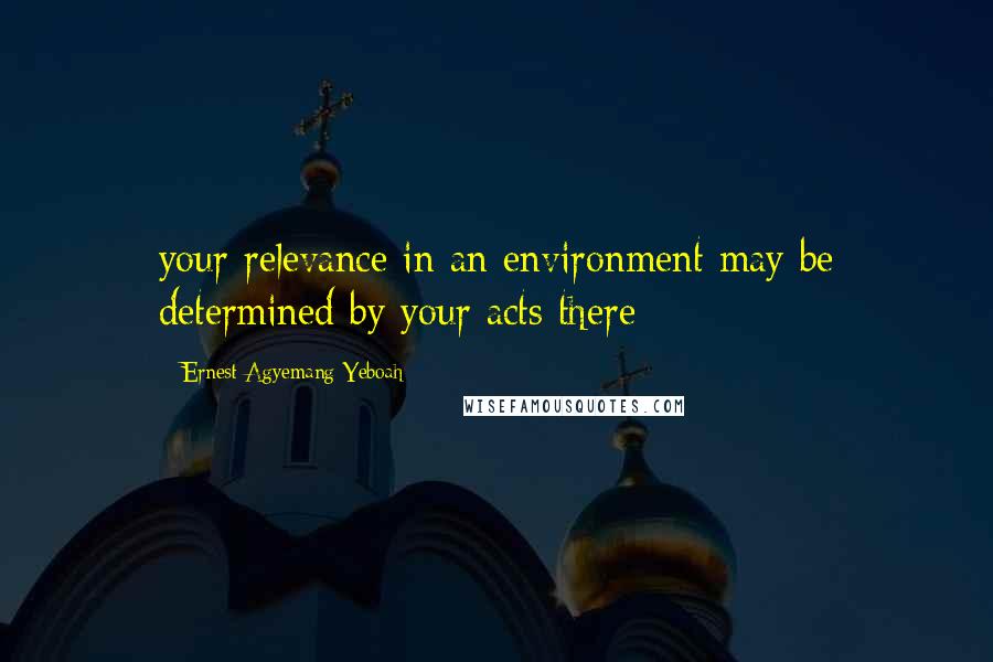 Ernest Agyemang Yeboah quotes: your relevance in an environment may be determined by your acts there