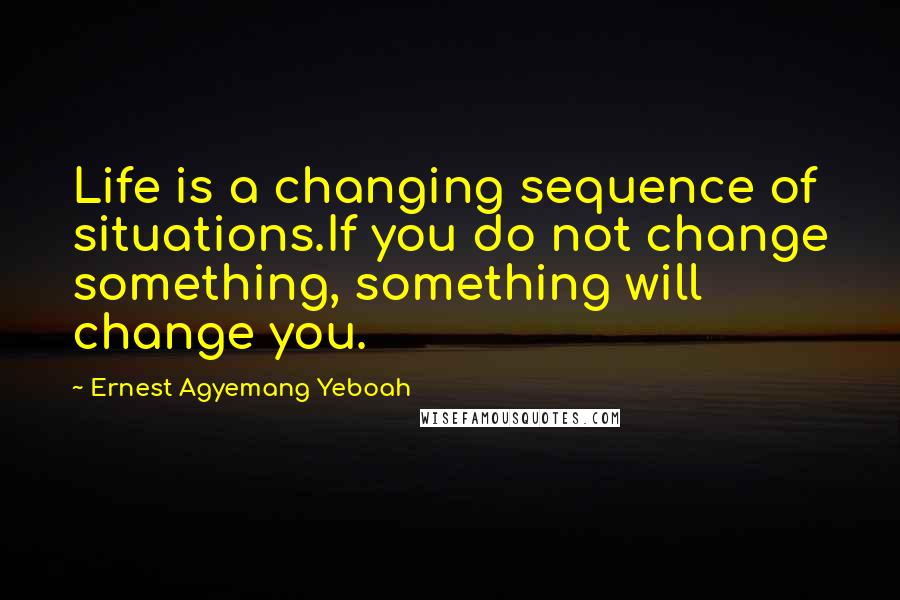 Ernest Agyemang Yeboah quotes: Life is a changing sequence of situations.If you do not change something, something will change you.