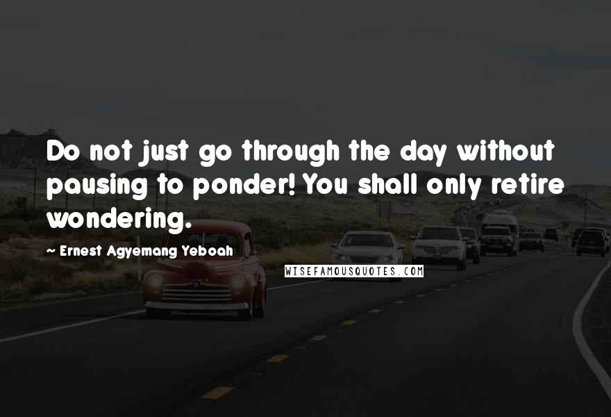 Ernest Agyemang Yeboah quotes: Do not just go through the day without pausing to ponder! You shall only retire wondering.