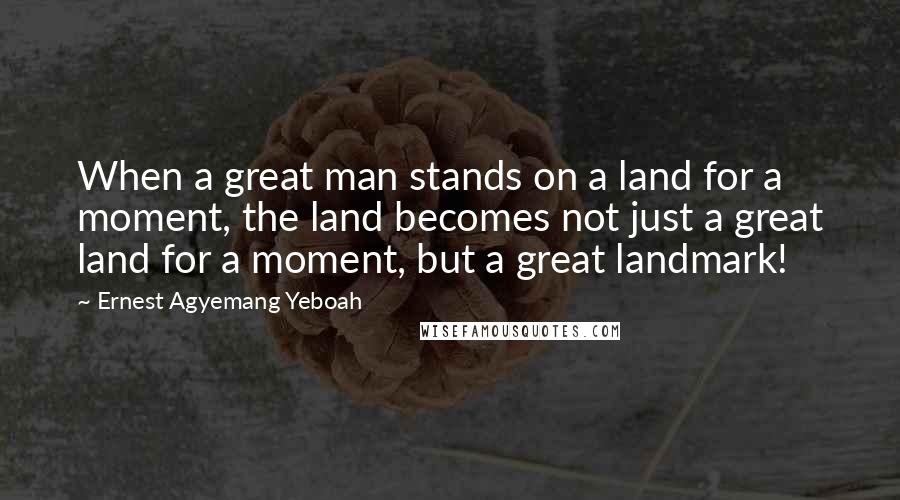 Ernest Agyemang Yeboah quotes: When a great man stands on a land for a moment, the land becomes not just a great land for a moment, but a great landmark!