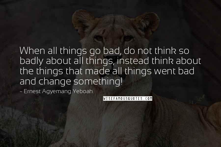 Ernest Agyemang Yeboah quotes: When all things go bad, do not think so badly about all things, instead think about the things that made all things went bad and change something!