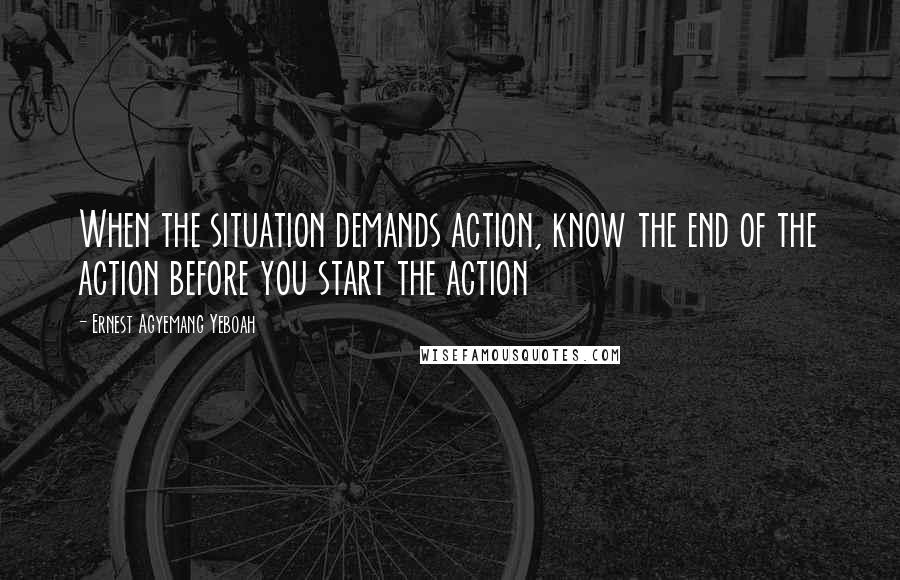 Ernest Agyemang Yeboah quotes: When the situation demands action, know the end of the action before you start the action