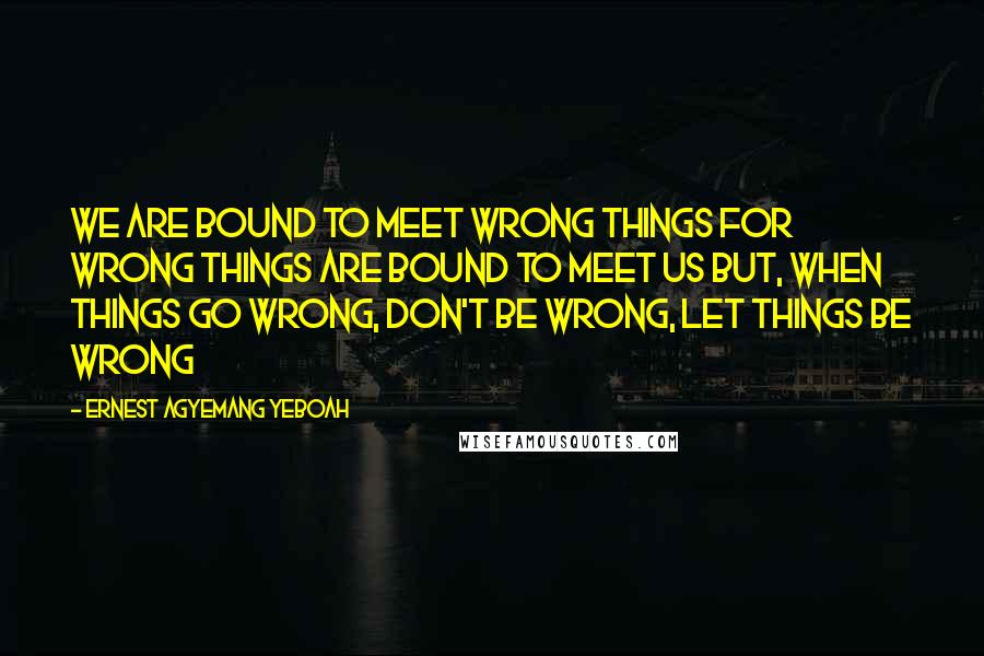 Ernest Agyemang Yeboah quotes: We are bound to meet wrong things for wrong things are bound to meet us but, when things go wrong, don't be wrong, let things be wrong