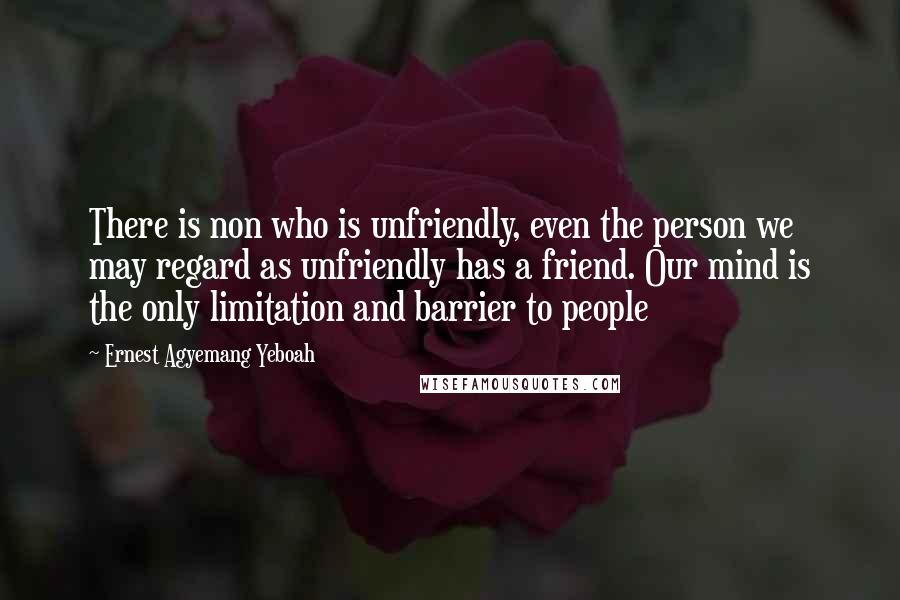 Ernest Agyemang Yeboah quotes: There is non who is unfriendly, even the person we may regard as unfriendly has a friend. Our mind is the only limitation and barrier to people
