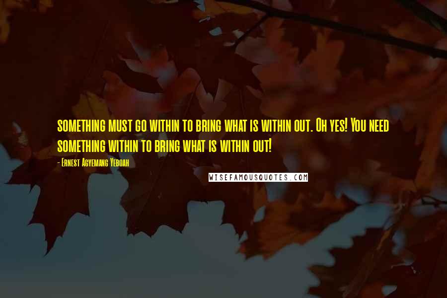 Ernest Agyemang Yeboah quotes: something must go within to bring what is within out. Oh yes! You need something within to bring what is within out!