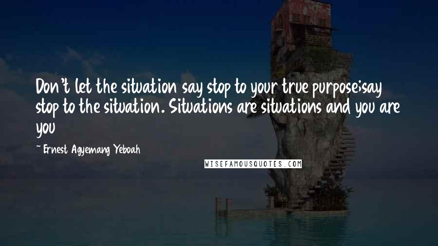 Ernest Agyemang Yeboah quotes: Don't let the situation say stop to your true purpose;say stop to the situation. Situations are situations and you are you