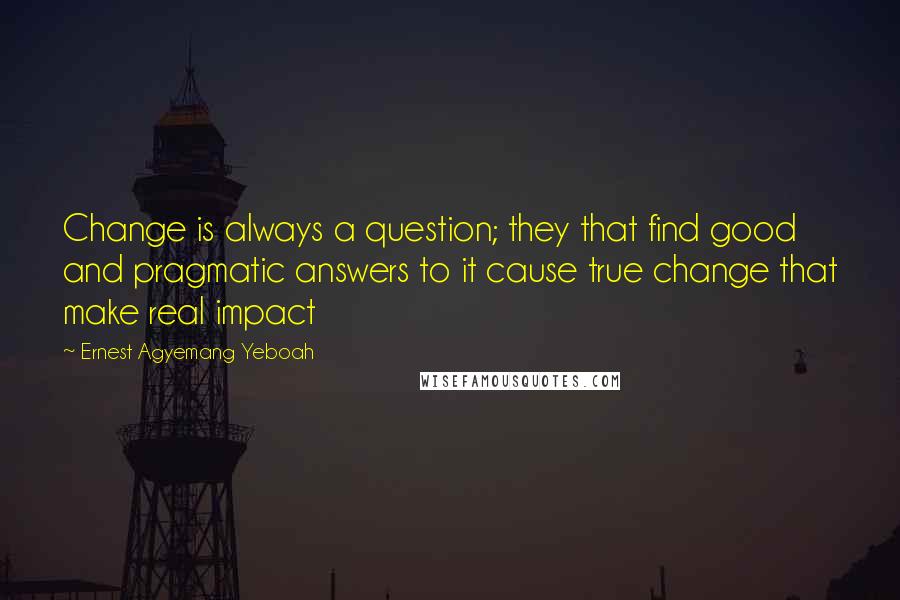 Ernest Agyemang Yeboah quotes: Change is always a question; they that find good and pragmatic answers to it cause true change that make real impact