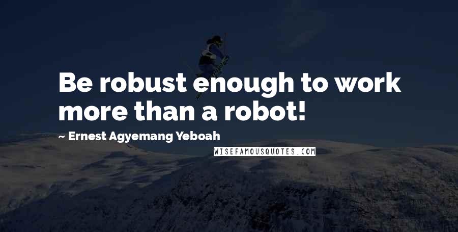 Ernest Agyemang Yeboah quotes: Be robust enough to work more than a robot!