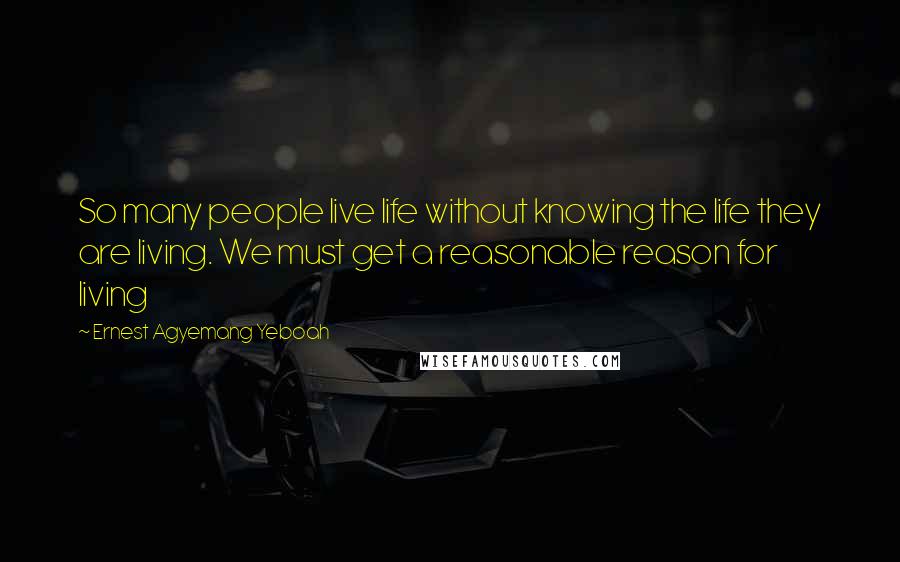 Ernest Agyemang Yeboah quotes: So many people live life without knowing the life they are living. We must get a reasonable reason for living