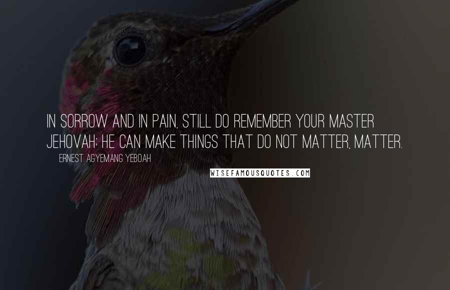 Ernest Agyemang Yeboah quotes: In sorrow and in pain, still do remember your Master Jehovah; He can make things that do not matter, matter.