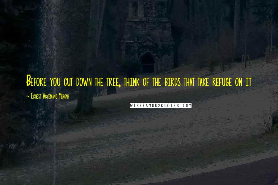 Ernest Agyemang Yeboah quotes: Before you cut down the tree, think of the birds that take refuge on it