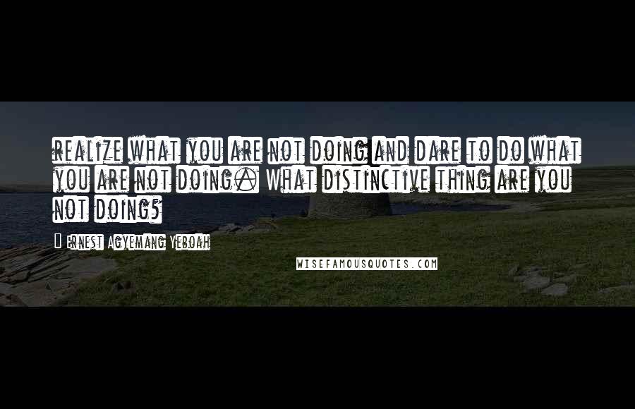 Ernest Agyemang Yeboah quotes: realize what you are not doing and dare to do what you are not doing. What distinctive thing are you not doing?