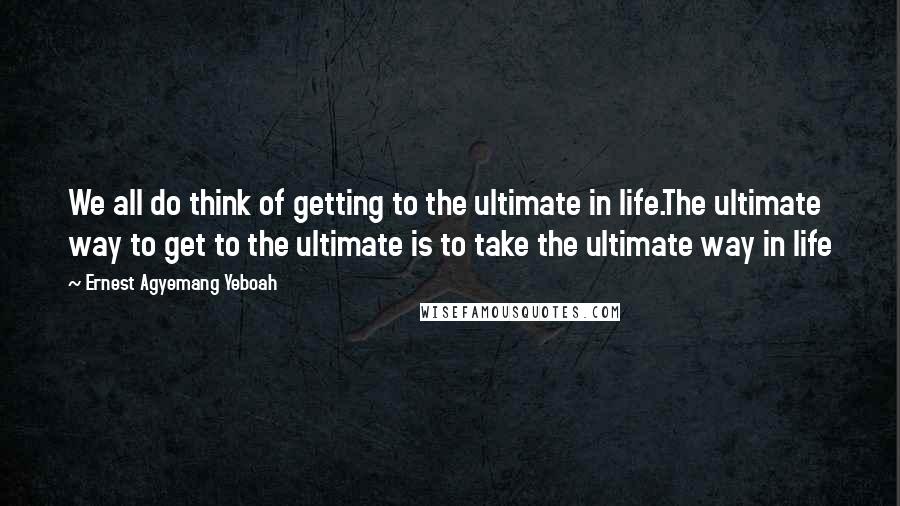 Ernest Agyemang Yeboah quotes: We all do think of getting to the ultimate in life.The ultimate way to get to the ultimate is to take the ultimate way in life