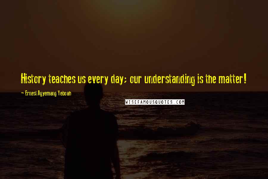Ernest Agyemang Yeboah quotes: History teaches us every day; our understanding is the matter!